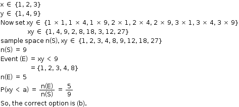 begin mathsize 12px style straight x space element of space open curly brackets 1 comma space 2 comma space 3 close curly brackets
straight y space element of space open curly brackets 1 comma space 4 comma space 9 close curly brackets
Now space set space xy space element of space left curly bracket 1 space cross times space 1 comma space 1 space cross times space 4 comma space 1 space cross times space 9 comma space 2 space cross times space 1 comma space 2 space cross times space 4 comma space 2 space cross times space 9 comma space 3 space cross times space 1 comma space 3 space cross times space 4 comma space 3 space cross times space 9 right curly bracket
space space space space space space space space space space space space space space space space space space xy space element of space open curly brackets 1 comma space 4 comma space 9 comma space 2 comma space 8 comma space 18 comma space 3 comma space 12 comma space 27 close curly brackets
sample space space space straight n open parentheses straight S close parentheses comma space xy space element of space open curly brackets 1 comma space 2 comma space 3 comma space 4 comma space 8 comma space 9 comma space 12 comma space 18 comma space 27 close curly brackets
straight n open parentheses straight S close parentheses space equals space 9
Event space open parentheses straight E close parentheses space equals space xy space less than space 9
space space space space space space space space space space space space space space space space space space space equals open curly brackets 1 comma space 2 comma space 3 comma space 4 comma space 8 close curly brackets
straight n open parentheses straight E close parentheses space equals space 5
straight P open parentheses xy space less than space straight a close parentheses space equals space fraction numerator straight n open parentheses straight E close parentheses over denominator straight n open parentheses straight S close parentheses end fraction space equals space 5 over 9
So comma space the space correct space option space is space left parenthesis straight b right parenthesis. end style