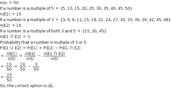 begin mathsize 12px style straight n left parenthesis straight s right parenthesis space equals space 50
If space straight a space number space is space straight a space multiple space of space 5 space equals space left curly bracket 5 comma space 10 comma space 15 comma space 20 comma space 25 comma space 30 comma space 35 comma space 40 comma space 45 comma space 50 right curly bracket
straight n left parenthesis straight E 1 right parenthesis space equals space 10
If space straight a space number space is space straight a space multiple space of space 3 space equals space left curly bracket 3 comma space 6 comma space 9 comma space 12 comma space 15 comma space 18 comma space 21 comma space 24 comma space 27 comma space 30 comma space 33 comma space 36 comma space 39 comma space 42 comma space 45 comma space 48 right curly bracket
straight n left parenthesis straight E 2 right parenthesis space equals space 16
If space straight a space number space is space straight a space multiple space of space both space 3 space and space 5 space equals space left curly bracket 15 comma space 30 comma space 45 right curly bracket
straight n open parentheses straight E 1 space intersection space straight E 2 close parentheses space equals space 3
Probability space that space straight a space number space is space multiple space of space 3 space or space 5
straight P open parentheses straight E 1 space union space straight E 2 close parentheses space equals space straight P open parentheses straight E 1 close parentheses space plus space straight P open parentheses straight E 2 close parentheses space minus space straight P open parentheses straight E 1 space intersection space straight E 2 close parentheses
equals space fraction numerator straight n open parentheses straight E 1 close parentheses over denominator straight n open parentheses straight S close parentheses end fraction space plus space fraction numerator straight n open parentheses straight E 2 close parentheses over denominator straight n open parentheses straight S close parentheses end fraction space minus space fraction numerator straight n open parentheses straight E 1 space intersection space straight E 2 close parentheses over denominator straight n open parentheses straight S close parentheses end fraction
equals space 10 over 50 space plus space 16 over 50 space minus space 3 over 50
equals space 23 over 50
So comma space the space correct space option space is space left parenthesis straight d right parenthesis. end style