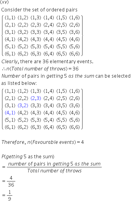 left parenthesis x v right parenthesis
table attributes columnalign left end attributes row cell text Consider   the   set   of   ordered   pairs end text end cell row cell open curly brackets table row cell left parenthesis 1 comma 1 right parenthesis end cell cell left parenthesis 1 comma 2 right parenthesis end cell cell left parenthesis 1 comma 3 right parenthesis end cell cell left parenthesis 1 comma 4 right parenthesis end cell cell left parenthesis 1 comma 5 right parenthesis end cell cell left parenthesis 1 comma 6 right parenthesis end cell row cell left parenthesis 2 comma 1 right parenthesis end cell cell left parenthesis 2 comma 2 right parenthesis end cell cell left parenthesis 2 comma 3 right parenthesis end cell cell left parenthesis 2 comma 4 right parenthesis end cell cell left parenthesis 2 comma 5 right parenthesis end cell cell left parenthesis 2 comma 6 right parenthesis end cell row cell left parenthesis 3 comma 1 right parenthesis end cell cell left parenthesis 3 comma 2 right parenthesis end cell cell left parenthesis 3 comma 3 right parenthesis end cell cell left parenthesis 3 comma 4 right parenthesis end cell cell left parenthesis 3 comma 5 right parenthesis end cell cell left parenthesis 3 comma 6 right parenthesis end cell row cell left parenthesis 4 comma 1 right parenthesis end cell cell left parenthesis 4 comma 2 right parenthesis end cell cell left parenthesis 4 comma 3 right parenthesis end cell cell left parenthesis 4 comma 4 right parenthesis end cell cell left parenthesis 4 comma 5 right parenthesis end cell cell left parenthesis 4 comma 6 right parenthesis end cell row cell left parenthesis 5 comma 1 right parenthesis end cell cell left parenthesis 5 comma 2 right parenthesis end cell cell left parenthesis 5 comma 3 right parenthesis end cell cell left parenthesis 5 comma 4 right parenthesis end cell cell left parenthesis 5 comma 5 right parenthesis end cell cell left parenthesis 5 comma 6 right parenthesis end cell row cell left parenthesis 6 comma 1 right parenthesis end cell cell left parenthesis 6 comma 2 right parenthesis end cell cell left parenthesis 6 comma 3 right parenthesis end cell cell left parenthesis 6 comma 4 right parenthesis end cell cell left parenthesis 6 comma 5 right parenthesis end cell cell left parenthesis 6 comma 6 right parenthesis end cell end table close curly brackets end cell row cell C l e a r l y comma text   there   are   36   elementary   events. end text end cell row cell therefore n left parenthesis T o t a l text    end text n u m b e r text    end text o f text    end text t h r o w s right parenthesis equals 36 end cell row cell N u m b e r text   of   pairs   in   end text g e t t i n g text    end text 5 text   end text a s text   end text t h e text   end text s u m text   can   be   selected end text end cell row cell text as   listed   below : end text end cell row cell open curly brackets table row cell left parenthesis 1 comma 1 right parenthesis end cell cell left parenthesis 1 comma 2 right parenthesis end cell cell left parenthesis 1 comma 3 right parenthesis end cell cell left parenthesis 1 comma 4 right parenthesis end cell cell left parenthesis 1 comma 5 right parenthesis end cell cell left parenthesis 1 comma 6 right parenthesis end cell row cell left parenthesis 2 comma 1 right parenthesis end cell cell left parenthesis 2 comma 2 right parenthesis end cell cell left parenthesis 2 comma 3 right parenthesis end cell cell left parenthesis 2 comma 4 right parenthesis end cell cell left parenthesis 2 comma 5 right parenthesis end cell cell left parenthesis 2 comma 6 right parenthesis end cell row cell left parenthesis 3 comma 1 right parenthesis end cell cell left parenthesis 3 comma 2 right parenthesis end cell cell left parenthesis 3 comma 3 right parenthesis end cell cell left parenthesis 3 comma 4 right parenthesis end cell cell left parenthesis 3 comma 5 right parenthesis end cell cell left parenthesis 3 comma 6 right parenthesis end cell row cell left parenthesis 4 comma 1 right parenthesis end cell cell left parenthesis 4 comma 2 right parenthesis end cell cell left parenthesis 4 comma 3 right parenthesis end cell cell left parenthesis 4 comma 4 right parenthesis end cell cell left parenthesis 4 comma 5 right parenthesis end cell cell left parenthesis 4 comma 6 right parenthesis end cell row cell left parenthesis 5 comma 1 right parenthesis end cell cell left parenthesis 5 comma 2 right parenthesis end cell cell left parenthesis 5 comma 3 right parenthesis end cell cell left parenthesis 5 comma 4 right parenthesis end cell cell left parenthesis 5 comma 5 right parenthesis end cell cell left parenthesis 5 comma 6 right parenthesis end cell row cell left parenthesis 6 comma 1 right parenthesis end cell cell left parenthesis 6 comma 2 right parenthesis end cell cell left parenthesis 6 comma 3 right parenthesis end cell cell left parenthesis 6 comma 4 right parenthesis end cell cell left parenthesis 6 comma 5 right parenthesis end cell cell left parenthesis 6 comma 6 right parenthesis end cell end table close curly brackets end cell row blank row cell T h e r e f o r e comma text   end text n left parenthesis F a v o u r a b l e text    end text e v e n t s right parenthesis equals 4 end cell row blank row cell P left parenthesis g e t t i n g text    end text 5 text   as   the   sum end text right parenthesis end cell row cell equals fraction numerator n u m b e r text   of   pairs   in   end text g e t t i n g text    end text 5 text   end text a s text   end text t h e text   end text s u m over denominator T o t a l text    end text n u m b e r text    end text o f text    end text t h r o w s end fraction end cell row cell equals 4 over 36 end cell row cell equals 1 over 9 end cell end table