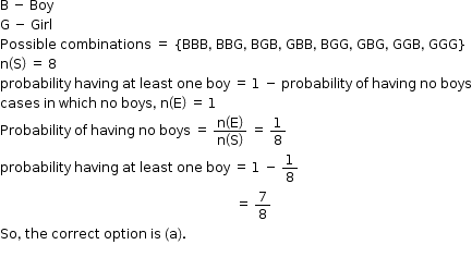 begin mathsize 12px style straight B space minus space Boy
straight G space minus space Girl
Possible space combinations space equals space open curly brackets BBB comma space BBG comma space BGB comma space GBB comma space BGG comma space GBG comma space GGB comma space GGG close curly brackets
straight n open parentheses straight S close parentheses space equals space 8
probability space having space at space least space one space boy space equals space 1 space minus space probability space of space having space no space boys
cases space in space which space no space boys comma space straight n open parentheses straight E close parentheses space equals space 1
Probability space of space having space no space boys space equals space fraction numerator straight n open parentheses straight E close parentheses over denominator straight n open parentheses straight S close parentheses end fraction space equals space 1 over 8
probability space having space at space least space one space boy space equals space 1 space minus space 1 over 8
space space space space space space space space space space space space space space space space space space space space space space space space space space space space space space space space space space space space space space space space space space space space space space space space space space space space space space space space space space space space space space space space space space space space space space space space equals space 7 over 8
So comma space the space correct space option space is space left parenthesis straight a right parenthesis.
end style