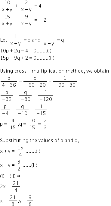 fraction numerator 10 over denominator straight x plus straight y end fraction plus fraction numerator 2 over denominator straight x minus straight y end fraction equals 4
fraction numerator 15 over denominator straight x plus straight y end fraction minus fraction numerator 9 over denominator straight x minus straight y end fraction equals negative 2

Let space fraction numerator 1 over denominator straight x plus straight y end fraction equals straight p space and space fraction numerator 1 over denominator straight x minus straight y end fraction equals straight q
10 straight p plus 2 straight q minus 4 equals 0....... left parenthesis straight i right parenthesis
15 straight p minus 9 straight q plus 2 equals 0........ left parenthesis ii right parenthesis

Using space cross minus multiplication space method comma space we space obtain colon
fraction numerator straight p over denominator 4 minus 36 end fraction equals fraction numerator straight q over denominator negative 60 minus 20 end fraction equals fraction numerator 1 over denominator negative 90 minus 30 end fraction
fraction numerator straight p over denominator negative 32 end fraction equals fraction numerator straight q over denominator negative 80 end fraction equals fraction numerator 1 over denominator negative 120 end fraction
fraction numerator straight p over denominator negative 4 end fraction equals fraction numerator straight q over denominator negative 10 end fraction equals fraction numerator 1 over denominator negative 15 end fraction
straight p equals 4 over 15 comma straight q equals 10 over 15 equals 2 over 3

Substituting space the space values space of space straight p space and space straight q comma
straight x plus straight y equals 15 over 4....... left parenthesis straight i right parenthesis space
straight x minus straight y equals 3 over 2...... left parenthesis ii right parenthesis
left parenthesis straight i right parenthesis plus left parenthesis ii right parenthesis rightwards double arrow
2 straight x equals 21 over 4
straight x equals 21 over 8 comma straight y equals 9 over 8