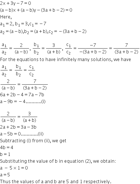 2 straight x plus 3 straight y minus 7 equals 0
left parenthesis straight a minus straight b right parenthesis straight x plus left parenthesis straight a minus straight b right parenthesis straight y minus left parenthesis 3 straight a plus straight b minus 2 right parenthesis equals 0
Here comma
straight a subscript 1 equals 2 comma space straight b subscript 1 equals 3 comma straight c subscript 1 equals negative 7
straight a subscript 2 equals left parenthesis straight a minus straight b right parenthesis comma straight b subscript 2 equals left parenthesis straight a plus straight b right parenthesis comma straight c subscript 2 equals negative left parenthesis 3 straight a plus straight b minus 2 right parenthesis

straight a subscript 1 over straight a subscript 2 equals fraction numerator 2 over denominator left parenthesis straight a minus straight b right parenthesis end fraction comma space straight b subscript 1 over straight b subscript 2 equals fraction numerator 3 over denominator left parenthesis straight a plus straight b right parenthesis end fraction comma space straight c subscript 1 over straight c subscript 2 equals fraction numerator negative 7 over denominator negative left parenthesis 3 straight a plus straight b minus 2 right parenthesis end fraction equals fraction numerator 7 over denominator left parenthesis 3 straight a plus straight b minus 2 right parenthesis end fraction
For space the space equations space to space have space infinitely space many space solutions comma space we space have
straight a subscript 1 over straight a subscript 2 equals space straight b subscript 1 over straight b subscript 2 equals straight c subscript 1 over straight c subscript 2
fraction numerator 2 over denominator left parenthesis straight a minus straight b right parenthesis end fraction equals fraction numerator 7 over denominator left parenthesis 3 straight a plus straight b minus 2 right parenthesis end fraction
6 straight a plus 2 straight b minus 4 equals 7 straight a minus 7 straight b
straight a minus 9 straight b equals negative 4........... left parenthesis straight i right parenthesis

fraction numerator 2 over denominator left parenthesis straight a minus straight b right parenthesis end fraction equals fraction numerator 3 over denominator left parenthesis straight a plus straight b right parenthesis end fraction
2 straight a plus 2 straight b equals 3 straight a minus 3 straight b
straight a minus 5 straight b equals 0............ left parenthesis ii right parenthesis
Subtracting space left parenthesis straight i right parenthesis space from space left parenthesis ii right parenthesis comma space we space get
4 straight b equals 4
straight b equals 1
Substituting space the space value space of space straight b space in space equation space left parenthesis 2 right parenthesis comma space we space obtain colon
straight a space minus space 5 cross times 1 equals 0
straight a equals 5
Thus space the space values space of space straight a space and space straight b space are space 5 space and space 1 space respectively.