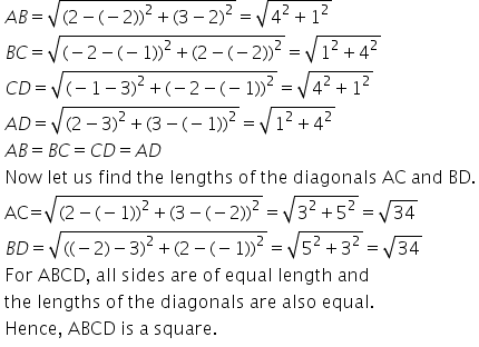 table attributes columnalign left end attributes row cell A B equals square root of left parenthesis 2 minus left parenthesis negative 2 right parenthesis right parenthesis squared plus left parenthesis 3 minus 2 right parenthesis squared end root equals square root of 4 squared plus 1 squared end root end cell row cell B C equals square root of left parenthesis negative 2 minus left parenthesis negative 1 right parenthesis right parenthesis squared plus left parenthesis 2 minus left parenthesis negative 2 right parenthesis right parenthesis squared end root equals square root of 1 squared plus 4 squared end root end cell row cell C D equals square root of left parenthesis negative 1 minus 3 right parenthesis squared plus left parenthesis negative 2 minus left parenthesis negative 1 right parenthesis right parenthesis squared end root equals square root of 4 squared plus 1 squared end root end cell row cell A D equals square root of left parenthesis 2 minus 3 right parenthesis squared plus left parenthesis 3 minus left parenthesis negative 1 right parenthesis right parenthesis squared end root equals square root of 1 squared plus 4 squared end root end cell row cell A B equals B C equals C D equals A D end cell row cell text Now   let   us   find   the   lengths   of   the   diagonals   AC   and   BD. end text end cell row cell text AC = end text square root of left parenthesis 2 minus left parenthesis negative 1 right parenthesis right parenthesis squared plus left parenthesis 3 minus left parenthesis negative 2 right parenthesis right parenthesis squared end root equals square root of 3 squared plus 5 squared end root equals square root of 34 end cell row cell B D equals square root of left parenthesis left parenthesis negative 2 right parenthesis minus 3 right parenthesis squared plus left parenthesis 2 minus left parenthesis negative 1 right parenthesis right parenthesis squared end root equals square root of 5 squared plus 3 squared end root equals square root of 34 end cell row cell text For   ABCD ,  all   sides   are   of   equal   length   and end text end cell row cell text the   lengths   of   the   diagonals   are   also   equal. end text end cell row cell text Hence ,  ABCD   is   a   square. end text end cell end table