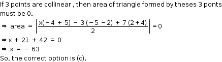 begin mathsize 12px style If space 3 space points space are space collinear space comma space then space area space of space triangle space formed space by space theses space 3 space ponts
must space be space 0.
rightwards double arrow space area space equals space open vertical bar fraction numerator straight x left parenthesis negative 4 space plus space 5 right parenthesis space minus space 3 space left parenthesis negative 5 space minus 2 right parenthesis space plus space 7 space left parenthesis 2 plus 4 right parenthesis over denominator 2 end fraction close vertical bar equals 0
rightwards double arrow straight x space plus space 21 space plus space 42 space equals space 0
rightwards double arrow space straight x space equals space minus space 63
So comma space the space correct space option space is space left parenthesis straight c right parenthesis. end style