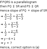 begin mathsize 12px style If space PQRS space is space straight a space parallelogram
then space PQ space parallel to space SR space and space PS space parallel to space QR
Hence space slope space of space PQ space equals space slope space of space SR
rightwards double arrow fraction numerator 4 minus 3 over denominator 2 minus 0 end fraction equals fraction numerator straight y minus 6 over denominator 5 minus 3 end fraction
rightwards double arrow 1 half equals fraction numerator straight y minus 6 over denominator 5 minus 3 end fraction
rightwards double arrow 1 half equals fraction numerator straight y minus 6 over denominator 2 end fraction
rightwards double arrow straight y minus 6 equals 1
rightwards double arrow straight y space equals space 7
Hence comma space correct space option space is space left parenthesis straight a right parenthesis end style