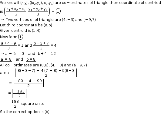 begin mathsize 12px style We space know space if space left parenthesis straight x comma straight y right parenthesis comma space left parenthesis left parenthesis straight x subscript 2 comma straight y subscript 2 right parenthesis comma space straight x subscript 3 comma straight y subscript 3 right parenthesis space are space co minus ordinates space of space triangle space then space coordinate space of space centriod
is space open parentheses fraction numerator straight x subscript 1 plus straight x subscript 2 plus straight x subscript 3 over denominator 3 end fraction comma fraction numerator straight y subscript 1 plus straight y subscript 2 plus straight y subscript 3 over denominator 3 end fraction close parentheses space minus space circle enclose 1
rightwards double arrow space Two space vertices space of space of space triangle space are space left parenthesis 4 comma negative 3 right parenthesis space and space left parenthesis negative 9 comma 7 right parenthesis
Let space third space coordinate space be space left parenthesis straight a comma straight b right parenthesis
Given space centroid space is space left parenthesis 1 comma 4 right parenthesis
Now space form space circle enclose 1
fraction numerator straight a plus 4 minus 9 over denominator 3 end fraction equals 1 space and space fraction numerator straight b minus 3 plus 7 over denominator 3 end fraction equals 4
rightwards double arrow straight a space minus space 5 space equals space 3 space space space space and space space space straight b plus 4 equals 12
box enclose straight a space equals space 8 end enclose space space space space and space space space box enclose straight b equals 8 end enclose
All space co minus ordinates space are space left parenthesis 8 comma 8 right parenthesis comma space left parenthesis 4 comma negative 3 right parenthesis space and space left parenthesis straight a minus 9 comma 7 right parenthesis
area space equals space open double vertical bar fraction numerator 8 left parenthesis negative 3 minus 7 right parenthesis space plus space 4 space left parenthesis 7 space minus space 8 right parenthesis space minus 9 left parenthesis 8 plus 3 over denominator 2 end fraction close double vertical bar
space space space space space space space space space equals open vertical bar fraction numerator negative 80 space minus space 4 space minus space 99 over denominator 2 end fraction close vertical bar
space space space space space space space space equals open vertical bar fraction numerator negative 183 over denominator 2 end fraction close vertical bar
space space space space space space equals space 183 over 2 space square space units
So space the space correct space option space is space left parenthesis straight b right parenthesis. end style