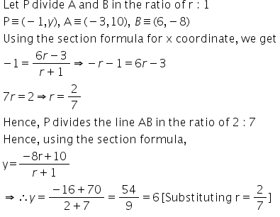 table attributes columnalign left end attributes row cell text Let   P   divide   A   and   B   in   the   ratio   of   r  :  1 end text end cell row cell text P end text identical to left parenthesis negative 1 comma y right parenthesis comma text   A end text identical to left parenthesis negative 3 comma 10 right parenthesis comma text   end text B identical to left parenthesis 6 comma negative 8 right parenthesis end cell row cell text Using   the   section   formula   for   x   coordinate ,  we   get end text end cell row cell negative 1 equals fraction numerator 6 r minus 3 over denominator r plus 1 end fraction rightwards double arrow negative r minus 1 equals 6 r minus 3 end cell row cell 7 r equals 2 rightwards double arrow r equals 2 over 7 end cell row cell text Hence ,  P   divides   the   line   AB   in   the   ratio   of   2  :  7 end text end cell row cell text Hence ,  using   the   section   formula , end text end cell row cell text y = end text fraction numerator negative text 8 r + 10 end text over denominator r plus 1 end fraction end cell row cell rightwards double arrow therefore y equals fraction numerator negative 16 plus 70 over denominator 2 plus 7 end fraction equals 54 over 9 equals 6 text        end text left square bracket text Substituting   r end text equals 2 over 7 right square bracket end cell end table