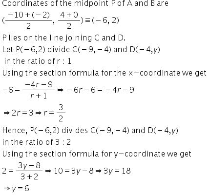 table attributes columnalign left end attributes row cell text Coordinates   of   the   midpoint   P   of   A   and   B   are end text end cell row cell left parenthesis fraction numerator negative 10 plus left parenthesis negative 2 right parenthesis over denominator 2 end fraction comma text   end text fraction numerator 4 plus 0 over denominator 2 end fraction right parenthesis identical to left parenthesis negative 6 comma text   2 end text right parenthesis end cell row cell text P   lies   on   the   line   joining   C   and   D. end text end cell row cell text Let   P end text left parenthesis negative 6 comma 2 right parenthesis text   divide   C end text left parenthesis negative 9 comma negative 4 right parenthesis text   and   D end text left parenthesis negative 4 comma y right parenthesis end cell row cell text   in   the   ratio   of   r  :  1 end text end cell row cell text Using   the   section   formula   for   the   x-coordinate   we   get end text end cell row cell negative 6 equals fraction numerator negative 4 r minus 9 over denominator r plus 1 end fraction rightwards double arrow negative 6 r minus 6 equals negative 4 r minus 9 end cell row cell rightwards double arrow 2 r equals 3 rightwards double arrow r equals 3 over 2 end cell row cell text Hence ,  P end text left parenthesis negative 6 comma 2 right parenthesis text   divides   C end text left parenthesis negative 9 comma negative 4 right parenthesis text   and   D end text left parenthesis negative 4 comma y right parenthesis end cell row cell text in   the   ratio   of   3  :  2 end text end cell row cell text Using   the   section   formula   for   y-coordinate   we   get end text end cell row cell 2 equals fraction numerator 3 y minus 8 over denominator 3 plus 2 end fraction rightwards double arrow 10 equals 3 y minus 8 rightwards double arrow 3 y equals 18 end cell row cell rightwards double arrow y equals 6 end cell end table