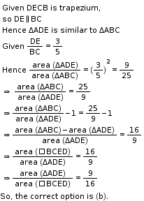 begin mathsize 11px style table attributes columnalign left end attributes row cell Given space DECB space is space trapezium comma space end cell row cell so space DE parallel to BC end cell row cell Hence space ΔADE space is space similar space to space ΔABC end cell row cell Given space DE over BC equals 3 over 5 end cell row cell Hence straight space fraction numerator area straight space left parenthesis ΔADE right parenthesis over denominator area straight space left parenthesis ΔABC right parenthesis end fraction equals left parenthesis 3 over 5 right parenthesis squared equals 9 over 25 end cell row cell rightwards double arrow straight space fraction numerator area straight space left parenthesis ΔABC right parenthesis over denominator area straight space left parenthesis ΔADE right parenthesis end fraction equals 25 over 9 end cell row cell rightwards double arrow fraction numerator area straight space left parenthesis ΔABC right parenthesis over denominator area straight space left parenthesis ΔADE right parenthesis end fraction minus 1 equals 25 over 9 minus 1 end cell row cell rightwards double arrow fraction numerator area straight space left parenthesis ΔABC right parenthesis minus area straight space left parenthesis ΔADE right parenthesis over denominator area straight space left parenthesis ΔADE right parenthesis end fraction equals 16 over 9 end cell row cell rightwards double arrow fraction numerator area straight space left parenthesis square BCED right parenthesis over denominator area straight space left parenthesis ΔADE right parenthesis end fraction equals 16 over 9 end cell row cell rightwards double arrow fraction numerator area straight space left parenthesis ΔADE right parenthesis over denominator area straight space left parenthesis square BCED right parenthesis end fraction equals 9 over 16 end cell end table
So comma space the space correct space option space is space left parenthesis straight b right parenthesis. end style