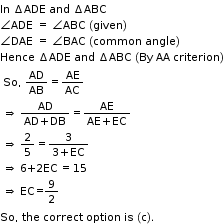 begin mathsize 11px style In space increment ADE space and space increment ABC space
angle ADE space equals space angle ABC space left parenthesis given right parenthesis
angle DAE space equals space angle BAC space left parenthesis common space angle right parenthesis
Hence space increment ADE space and space increment ABC space left parenthesis By space AA space criterion right parenthesis
table attributes columnalign left end attributes row cell So comma text   end text AD over AB equals AE over AC end cell row cell rightwards double arrow text   end text fraction numerator AD over denominator AD plus DB end fraction equals fraction numerator AE over denominator AE plus EC end fraction end cell row cell rightwards double arrow text   end text 2 over 5 equals fraction numerator 3 over denominator 3 plus EC end fraction end cell row cell rightwards double arrow text  6+2EC = 15 end text end cell row cell rightwards double arrow text  EC= end text 9 over 2 end cell end table
So comma space the space correct space option space is space left parenthesis straight c right parenthesis. end style