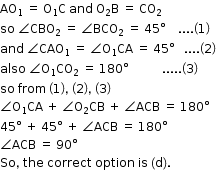 begin mathsize 12px style AO subscript 1 space equals space straight O subscript 1 straight C space and space straight O subscript 2 straight B space equals space CO subscript 2
so space angle CBO subscript 2 space equals space angle BCO subscript 2 space equals space 45 degree space space space space.... open parentheses 1 close parentheses
and space angle CAO subscript 1 space equals space angle straight O subscript 1 CA space equals space 45 degree space space space.... open parentheses 2 close parentheses
also space angle straight O subscript 1 CO subscript 2 space equals space 180 degree space space space space space space space space space space space..... open parentheses 3 close parentheses
so space from space open parentheses 1 close parentheses comma space open parentheses 2 close parentheses comma space open parentheses 3 close parentheses
angle straight O subscript 1 CA space plus space angle straight O subscript 2 CB space plus space angle ACB space equals space 180 degree
45 degree space plus space 45 degree space plus space angle ACB space equals space 180 degree
angle ACB space equals space 90 degree
So comma space the space correct space option space is space left parenthesis straight d right parenthesis. end style