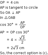 begin mathsize 12px style OP space equals space 4 space cm
AP space is space tangent space to space circle
So space OA space perpendicular space AP
In space triangle OAB
cos space 30 degree space equals space AP over OP
AP space equals space OP space cos space 30 degree
space space space space space space space equals space 4 space cross times space fraction numerator square root of 3 over denominator 2 end fraction
space space space space space space space equals space 2 square root of 3 space cm
So comma space the space correct space option space is space left parenthesis straight c right parenthesis. end style