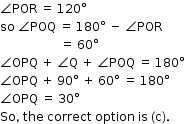 begin mathsize 12px style angle POR space equals space 120 degree
so space angle POQ space equals space 180 degree space minus space angle POR
space space space space space space space space space space space space space space space space space space space space equals space 60 degree
angle OPQ space plus space angle straight Q space plus space angle POQ space equals space 180 degree
angle OPQ space plus space 90 degree space plus space 60 degree space equals space 180 degree
angle OPQ space equals space 30 degree
So comma space the space correct space option space is space left parenthesis straight c right parenthesis. end style