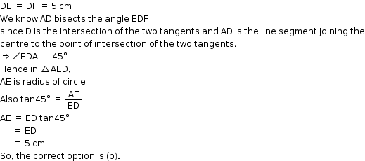 begin mathsize 12px style DE space equals space DF space equals space 5 space cm
We space know space AD space bisects space the space angle space EDF space
since space straight D space is space the space intersection space of space the space two space tangents space and space AD space is space the space line space segment space joining space the
centre space to space the space point space of space intersection space of space the space two space tangents.
rightwards double arrow angle EDA space equals space 45 degree
Hence space in space triangle AED comma
AE space is space radius space of space circle
Also space tan 45 degree space equals space AE over ED
AE space equals space ED space tan 45 degree
space space space space space space equals space ED
space space space space space space equals space 5 space cm space
So comma space the space correct space option space is space left parenthesis straight b right parenthesis. end style