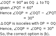 begin mathsize 12px style angle OQT space equals space 90 degree space as space OQ space perpendicular space to space TQ
given space angle PQT space equals space 60 degree
Hence space angle OQP space equals space angle OQT space minus space angle PQT
space space space space space space space space space space space space space space space space space space space space space space space space space space equals space 30 degree
increment OQP space is space isoceles space with space OP space equals space OQ
Hence comma space angle OQP space equals space angle OPQ space equals space 30 degree
So comma space the space correct space option space is space left parenthesis straight b right parenthesis. end style