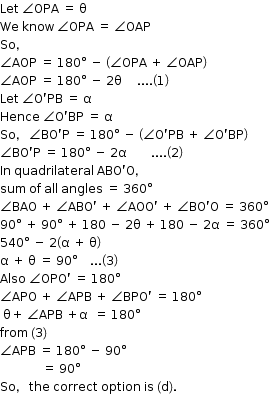 begin mathsize 12px style Let space angle OPA space equals space straight theta
We space know space angle OPA space equals space angle OAP
So comma
angle AOP space equals space 180 degree space minus space open parentheses angle OPA space plus space angle OAP close parentheses
angle AOP space equals space 180 degree space minus space 2 straight theta space space space space space.... open parentheses 1 close parentheses
Let space angle straight O apostrophe PB space equals space straight alpha
Hence space angle straight O apostrophe BP space equals space straight alpha
So comma space angle BO apostrophe straight P space equals space 180 degree space minus space open parentheses angle straight O apostrophe PB space plus space angle straight O apostrophe BP close parentheses
angle BO apostrophe straight P space equals space 180 degree space minus space 2 straight alpha space space space space space space space space.... open parentheses 2 close parentheses
In space quadrilateral space ABO apostrophe straight O comma
sum space of space all space angles space equals space 360 degree
angle BAO space plus space angle ABO apostrophe space plus space angle AOO apostrophe space plus space angle BO apostrophe straight O space equals space 360 degree
90 degree space plus space 90 degree space plus space 180 space minus space 2 straight theta space plus space 180 space minus space 2 straight alpha space equals space 360 degree
540 degree space minus space 2 open parentheses straight alpha space plus space straight theta close parentheses
straight alpha space plus space straight theta space equals space 90 degree space space space space... open parentheses 3 close parentheses
Also space angle OPO apostrophe space equals space 180 degree
angle APO space plus space angle APB space plus space angle BPO apostrophe space equals space 180 degree
space straight theta plus space angle APB space plus straight alpha space space equals space 180 degree
from space left parenthesis 3 right parenthesis space
angle APB space equals space 180 degree space minus space 90 degree
space space space space space space space space space space space space space space equals space 90 degree
So comma space the space correct space option space is space left parenthesis straight d right parenthesis. end style