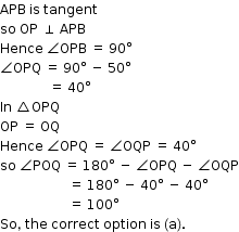 begin mathsize 12px style APB space is space tangent
so space OP space perpendicular space APB
Hence space angle OPB space equals space 90 degree
angle OPQ space equals space 90 degree space minus space 50 degree
space space space space space space space space space space space space space space space equals space 40 degree
In space triangle OPQ
OP space equals space OQ
Hence space angle OPQ space equals space angle OQP space equals space 40 degree
so space angle POQ space equals space 180 degree space minus space angle OPQ space minus space angle OQP
space space space space space space space space space space space space space space space space space space space space space equals space 180 degree space minus space 40 degree space minus space 40 degree
space space space space space space space space space space space space space space space space space space space space space equals space 100 degree
So comma space the space correct space option space is space left parenthesis straight a right parenthesis. end style