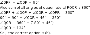 begin mathsize 12px style angle ORP space equals space angle OQP space equals space 90 degree
Also space sum space of space all space angles space of space quadrilateral space PQOR space is space 360 degree
angle ORP space plus space angle OQP space plus space angle QOR space plus space angle QPR space equals space 360 degree
90 degree space plus space 90 degree space plus space angle QOR space plus space 46 degree space equals space 360 degree
angle QOR space equals space 360 degree space minus space open parentheses 180 degree space plus space 46 degree close parentheses
angle QOR space equals space 134 degree
So comma space the space correct space option space is space left parenthesis straight b right parenthesis. end style