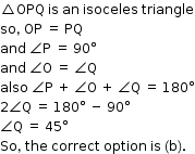 begin mathsize 12px style triangle OPQ space is space an space isoceles space triangle
so comma space OP space equals space PQ
and space angle straight P space equals space 90 degree
and space angle straight O space equals space angle straight Q
also space angle straight P space plus space angle straight O space plus space angle straight Q space equals space 180 degree
2 angle straight Q space equals space 180 degree space minus space 90 degree
angle straight Q space equals space 45 degree
So comma space the space correct space option space is space left parenthesis straight b right parenthesis. end style