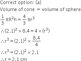 Correct space option colon space left parenthesis straight a right parenthesis
Volume space of space cone space equals space volume space of space sphere
1 third πR squared straight h equals 4 over 3 πr cubed
therefore open parentheses 2.1 close parentheses squared cross times 8.4 equals 4 cross times open parentheses straight r cubed close parentheses
therefore straight r cubed equals open parentheses 2.1 close parentheses squared cross times fraction numerator 8.4 over denominator 4 end fraction
therefore straight r cubed equals open parentheses 2.1 close parentheses squared cross times 2.1
therefore straight r equals 2.1 space cm