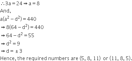 therefore 3 straight a equals 24 rightwards double arrow straight a equals 8
And comma
straight a open parentheses straight a squared minus straight d squared close parentheses equals 440
rightwards double arrow 8 open parentheses 64 minus straight d squared close parentheses equals 440
rightwards double arrow 64 minus straight d squared equals 55
rightwards double arrow straight d squared equals 9
rightwards double arrow straight d equals plus-or-minus 3
Hence comma space the space required space numbers space are space left parenthesis 5 comma space 8 comma space 11 right parenthesis space space or space left parenthesis 11 comma space 8 comma space 5 right parenthesis.