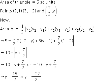 Area space of space triangle space equals space 5 space sq space units
Points space left parenthesis 2 comma 1 right parenthesis space left parenthesis 3 comma negative 2 right parenthesis space and space open parentheses 7 over 2 comma straight y close parentheses
Now comma
Area space increment space equals space 1 half open vertical bar straight x subscript 1 open parentheses straight y subscript 2 minus straight y subscript 3 close parentheses plus straight x subscript 2 open parentheses straight y subscript 3 minus straight y subscript 1 close parentheses plus straight x subscript 3 open parentheses straight y subscript 1 minus straight y subscript 2 close parentheses close vertical bar
rightwards double arrow 5 equals 1 half open vertical bar 2 open parentheses negative 2 minus straight y close parentheses plus 3 open parentheses straight y minus 1 close parentheses plus 7 over 2 open parentheses 1 plus 2 close parentheses close vertical bar
rightwards double arrow 10 equals open vertical bar straight y plus 7 over 2 close vertical bar
rightwards double arrow 10 equals straight y plus 7 over 2 space space or space minus 10 equals straight y plus 7 over 2
rightwards double arrow straight y equals 13 over 2 space or space straight y equals fraction numerator negative 27 over denominator 2 end fraction