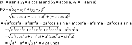 begin mathsize 12px style left parenthesis straight X subscript 1 equals asin space straight a comma straight y subscript 1 equals straight a space cos space straight a right parenthesis space and space left parenthesis straight x subscript 2 equals acos space straight a comma space straight y subscript 2 equals negative aain space straight a right parenthesis
PQ equals square root of left parenthesis straight x subscript 2 minus straight x subscript 1 right parenthesis squared plus left parenthesis straight y subscript 2 minus straight y subscript 1 right parenthesis squared end root
space space space space space space equals square root of left parenthesis straight a space cos space straight a space minus space straight a space sin space straight a right parenthesis squared plus left parenthesis negative straight a space cos space straight a right parenthesis to the power of 2 end exponent end root
equals square root of straight a squared cos squared straight a plus straight a squared sin squared straight a space minus 2 straight a squared cos space straight a space sin space straight a plus straight a squared cos squared straight a plus straight a squared sin squared straight a plus 2 straight a squared cos space straight a space sin space straight a end root
space space space space space equals square root of straight a squared cos squared straight a plus straight a squared sin squared straight a plus straight a squared cos squared end root straight a plus straight a squared sin squared straight a
space space space space space equals square root of straight a squared left parenthesis cos squared straight a plus sin squared straight a right parenthesis plus straight a squared left parenthesis cos squared straight a plus sin squared straight a right parenthesis end root
space space space space space equals space square root of straight a squared plus straight a squared end root equals square root of 2 straight a squared end root equals square root of 2 straight a space units end style