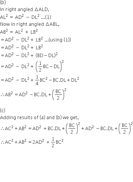 left parenthesis straight b right parenthesis
In space right space angled space increment ALD comma
AL to the power of 2 space end exponent equals space AD squared space minus space DL squared space... open parentheses 1 close parentheses
Now space in space right space angled space increment ABL comma
AB to the power of 2 space end exponent equals space AL squared space plus space LB squared space
equals AD squared space minus space DL squared plus space LB squared space... open parentheses using space open parentheses 1 close parentheses close parentheses
equals AD squared space minus space DL squared plus space LB squared space
equals AD squared space minus space DL squared plus space open parentheses BD minus DL close parentheses squared space
equals AD squared space minus space DL squared plus space open parentheses 1 half BC minus DL close parentheses squared space
equals AD squared space minus space DL squared plus 1 fourth BC squared minus BC. DL plus DL squared
therefore AB to the power of 2 space end exponent equals AD squared space minus BC. DL plus open parentheses BC over 2 close parentheses squared

left parenthesis straight c right parenthesis
Adding space results space of space left parenthesis straight a right parenthesis space and space left parenthesis straight b right parenthesis space we space get comma
therefore AC squared plus AB to the power of 2 space end exponent equals AD squared space plus BC. DL plus open parentheses BC over 2 close parentheses squared plus AD squared space minus BC. DL plus open parentheses BC over 2 close parentheses squared
therefore AC squared plus AB to the power of 2 space end exponent equals 2 AD squared space plus 1 half BC squared





